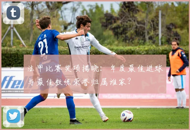 法甲比赛奖项揭晓：年度最佳进球与最佳教练荣誉归属谁家？