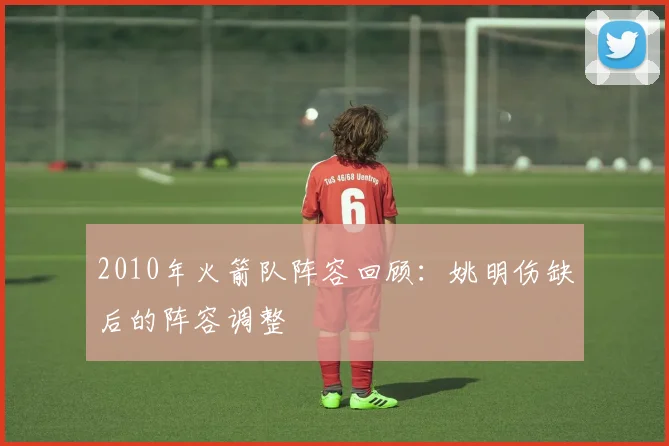 2010年火箭队阵容回顾：姚明伤缺后的阵容调整