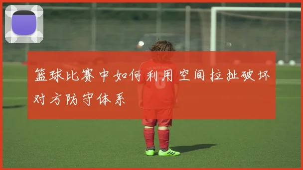 篮球比赛中如何利用空间拉扯破坏对方防守体系