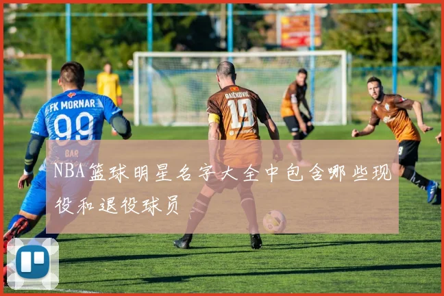 NBA篮球明星名字大全中包含哪些现役和退役球员