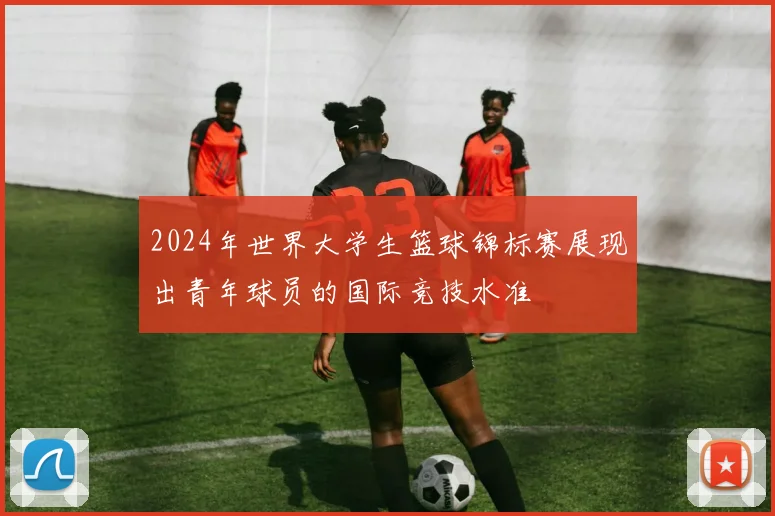 2024年世界大学生篮球锦标赛展现出青年球员的国际竞技水准