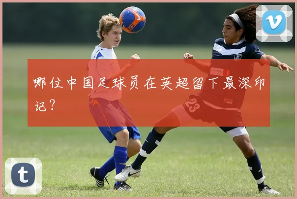 哪位中国足球员在英超留下最深印记？